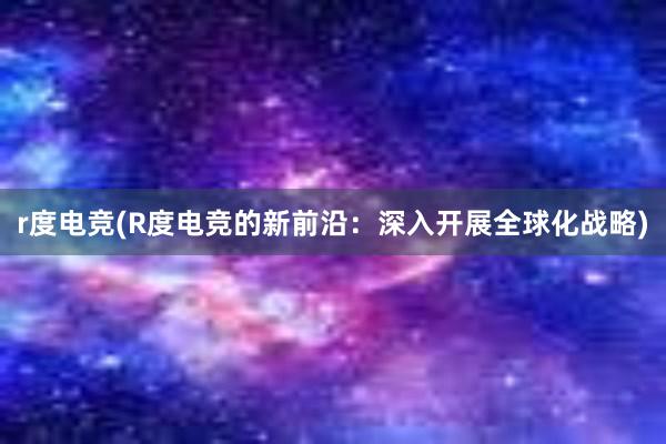 r度电竞(R度电竞的新前沿：深入开展全球化战略)