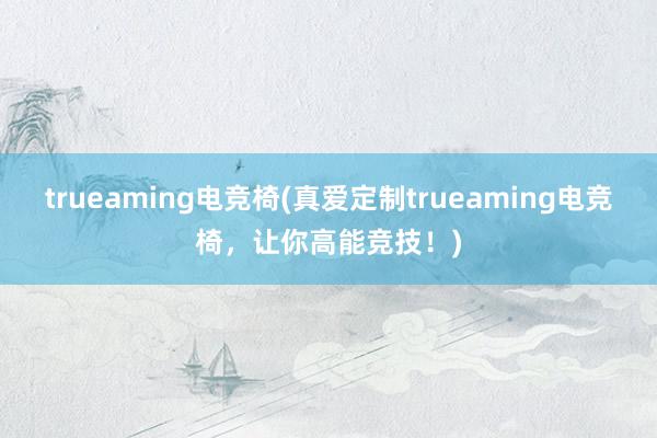 trueaming电竞椅(真爱定制trueaming电竞椅，让你高能竞技！)