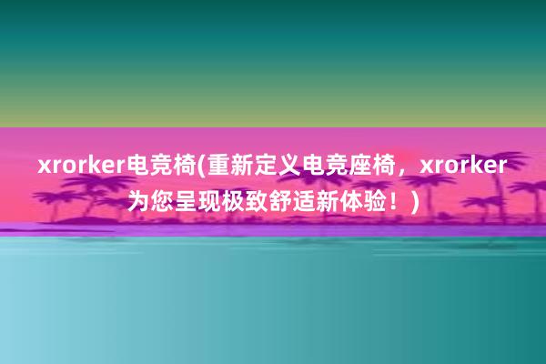 xrorker电竞椅(重新定义电竞座椅，xrorker为您呈现极致舒适新体验！)