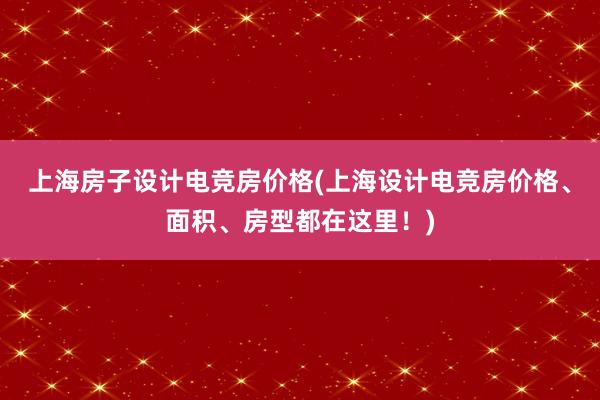 上海房子设计电竞房价格(上海设计电竞房价格、面积、房型都在这里！)