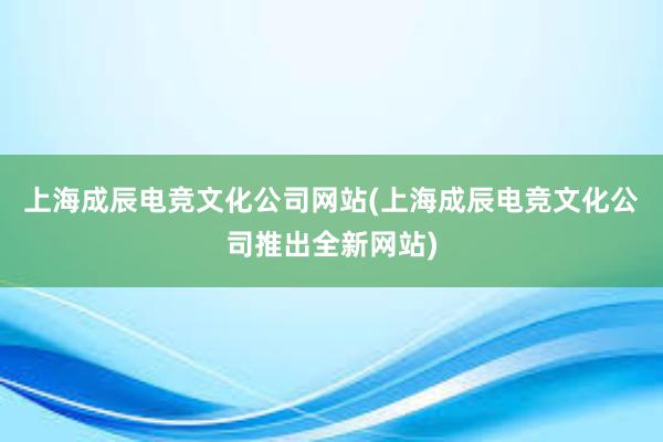 上海成辰电竞文化公司网站(上海成辰电竞文化公司推出全新网站)