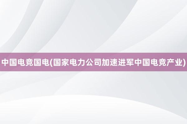 中国电竞国电(国家电力公司加速进军中国电竞产业)