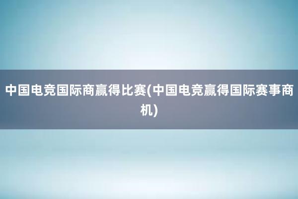 中国电竞国际商赢得比赛(中国电竞赢得国际赛事商机)