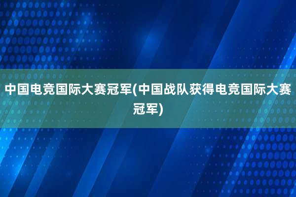 中国电竞国际大赛冠军(中国战队获得电竞国际大赛冠军)