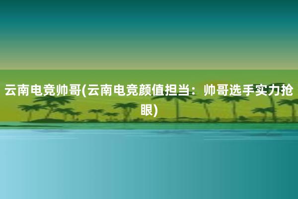 云南电竞帅哥(云南电竞颜值担当：帅哥选手实力抢眼)