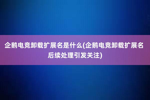 企鹅电竞卸载扩展名是什么(企鹅电竞卸载扩展名 后续处理引发关注)