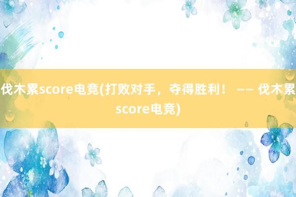 伐木累score电竞(打败对手，夺得胜利！ —— 伐木累score电竞)