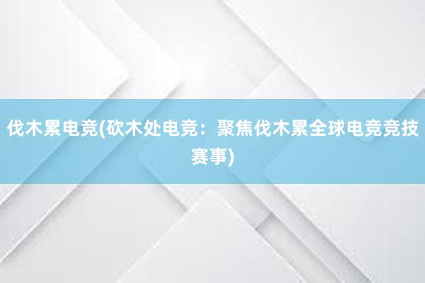 伐木累电竞(砍木处电竞：聚焦伐木累全球电竞竞技赛事)