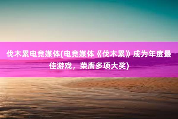 伐木累电竞媒体(电竞媒体《伐木累》成为年度最佳游戏，荣膺多项大奖)