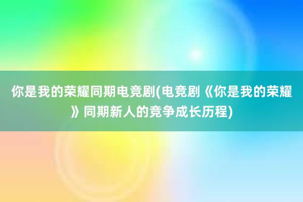 你是我的荣耀同期电竞剧(电竞剧《你是我的荣耀》同期新人的竞争成长历程)