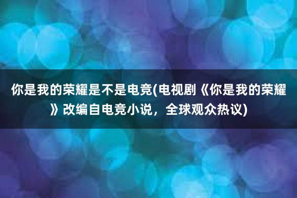 你是我的荣耀是不是电竞(电视剧《你是我的荣耀》改编自电竞小说，全球观众热议)