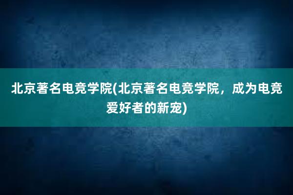 北京著名电竞学院(北京著名电竞学院，成为电竞爱好者的新宠)