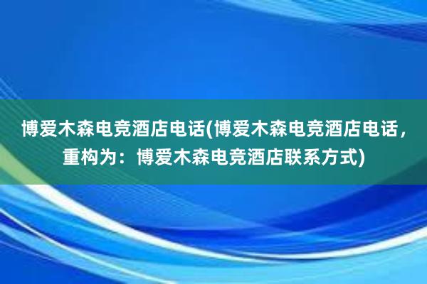 博爱木森电竞酒店电话(博爱木森电竞酒店电话，重构为：博爱木森电竞酒店联系方式)