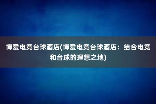 博爱电竞台球酒店(博爱电竞台球酒店：结合电竞和台球的理想之地)