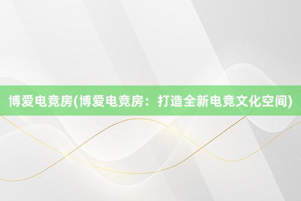 博爱电竞房(博爱电竞房：打造全新电竞文化空间)