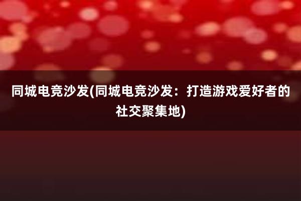 同城电竞沙发(同城电竞沙发：打造游戏爱好者的社交聚集地)