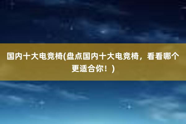 国内十大电竞椅(盘点国内十大电竞椅，看看哪个更适合你！)