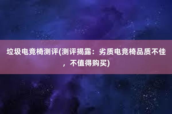 垃圾电竞椅测评(测评揭露：劣质电竞椅品质不佳，不值得购买)