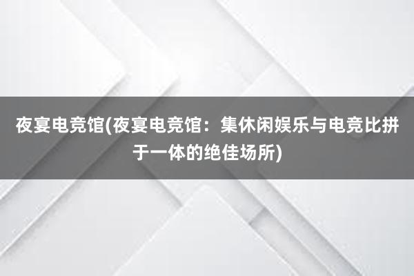 夜宴电竞馆(夜宴电竞馆：集休闲娱乐与电竞比拼于一体的绝佳场所)