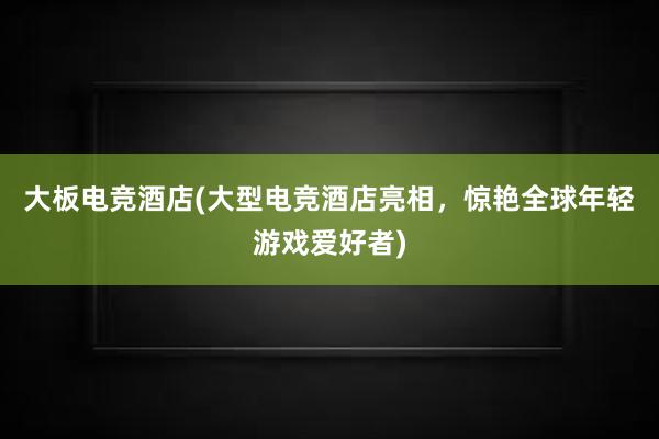 大板电竞酒店(大型电竞酒店亮相，惊艳全球年轻游戏爱好者)