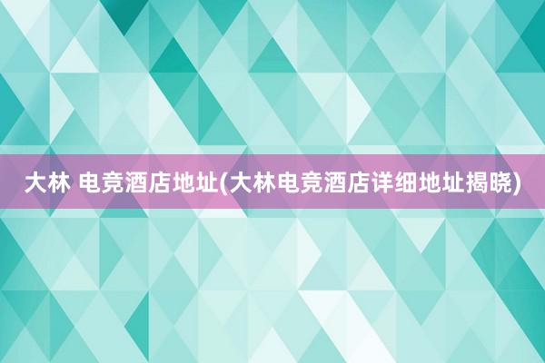 大林 电竞酒店地址(大林电竞酒店详细地址揭晓)