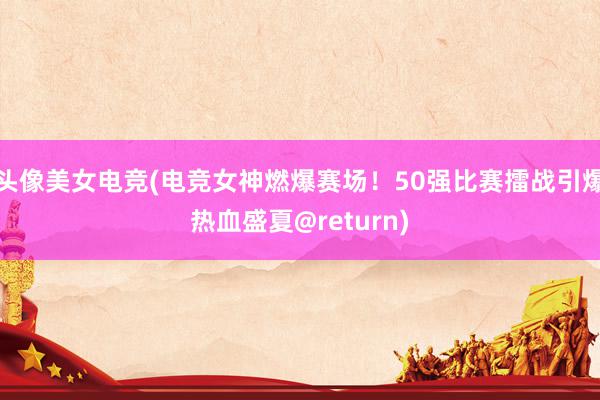 头像美女电竞(电竞女神燃爆赛场！50强比赛擂战引爆热血盛夏@return)