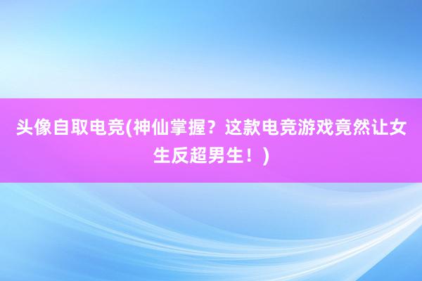 头像自取电竞(神仙掌握？这款电竞游戏竟然让女生反超男生！)