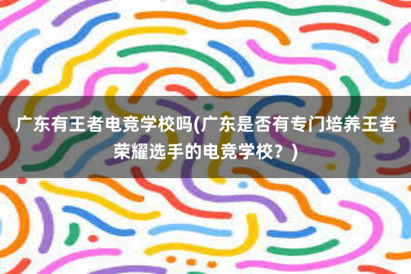 广东有王者电竞学校吗(广东是否有专门培养王者荣耀选手的电竞学校？)