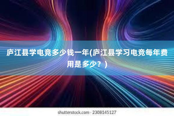 庐江县学电竞多少钱一年(庐江县学习电竞每年费用是多少？)