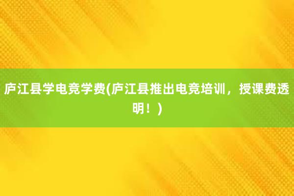 庐江县学电竞学费(庐江县推出电竞培训，授课费透明！)