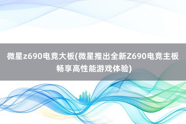微星z690电竞大板(微星推出全新Z690电竞主板 畅享高性能游戏体验)