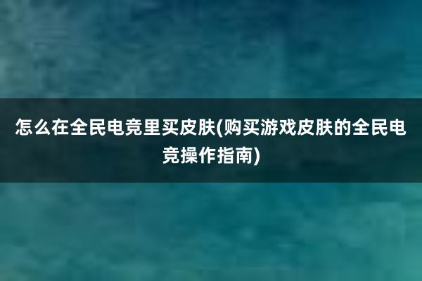 怎么在全民电竞里买皮肤(购买游戏皮肤的全民电竞操作指南)