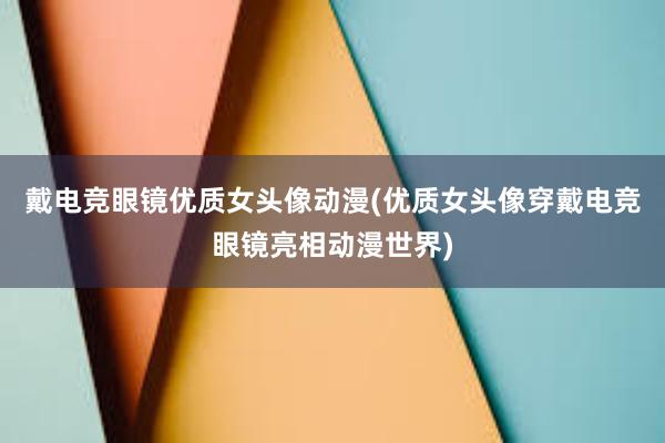 戴电竞眼镜优质女头像动漫(优质女头像穿戴电竞眼镜亮相动漫世界)