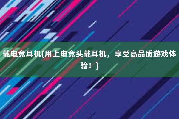 戴电竞耳机(用上电竞头戴耳机，享受高品质游戏体验！)