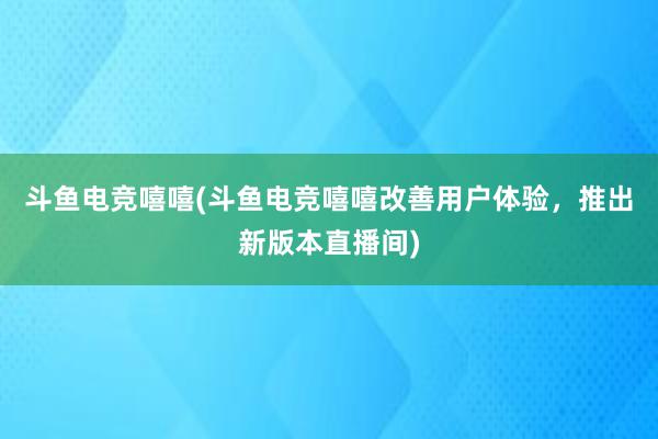 斗鱼电竞嘻嘻(斗鱼电竞嘻嘻改善用户体验，推出新版本直播间)