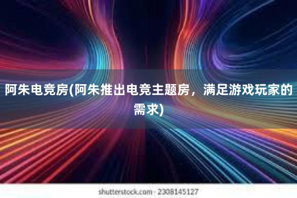 阿朱电竞房(阿朱推出电竞主题房，满足游戏玩家的需求)