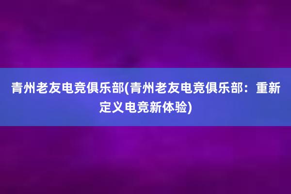 青州老友电竞俱乐部(青州老友电竞俱乐部：重新定义电竞新体验)