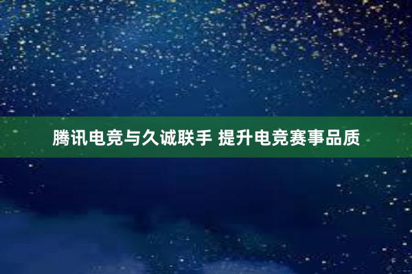 腾讯电竞与久诚联手 提升电竞赛事品质