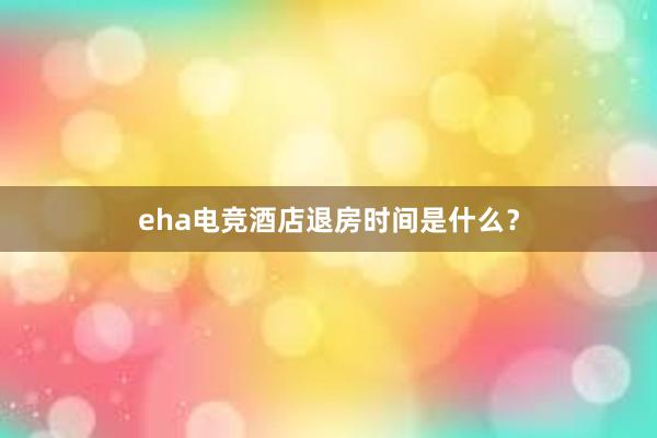 eha电竞酒店退房时间是什么？