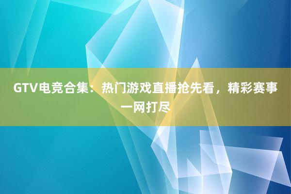 GTV电竞合集：热门游戏直播抢先看，精彩赛事一网打尽