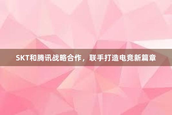 SKT和腾讯战略合作，联手打造电竞新篇章