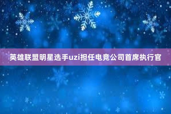 英雄联盟明星选手uzi担任电竞公司首席执行官