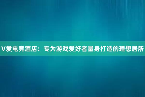 V爱电竞酒店：专为游戏爱好者量身打造的理想居所