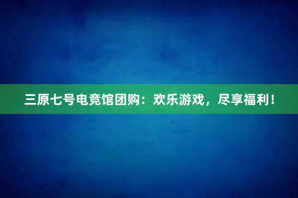 三原七号电竞馆团购：欢乐游戏，尽享福利！