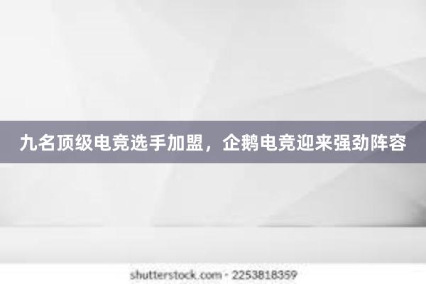 九名顶级电竞选手加盟，企鹅电竞迎来强劲阵容