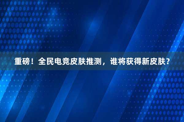 重磅！全民电竞皮肤推测，谁将获得新皮肤？