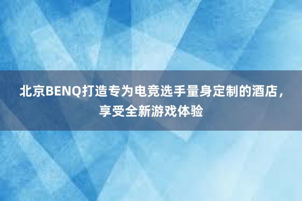 北京BENQ打造专为电竞选手量身定制的酒店，享受全新游戏体验