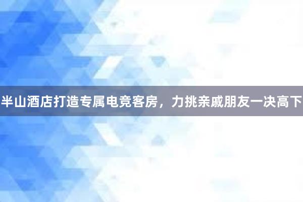 半山酒店打造专属电竞客房，力挑亲戚朋友一决高下