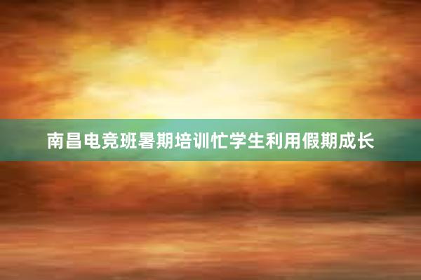 南昌电竞班暑期培训忙学生利用假期成长