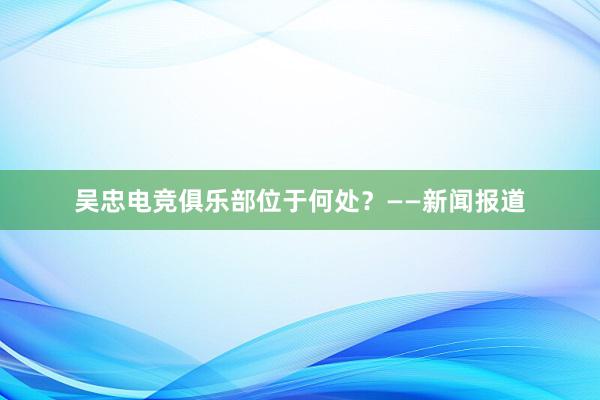 吴忠电竞俱乐部位于何处？——新闻报道